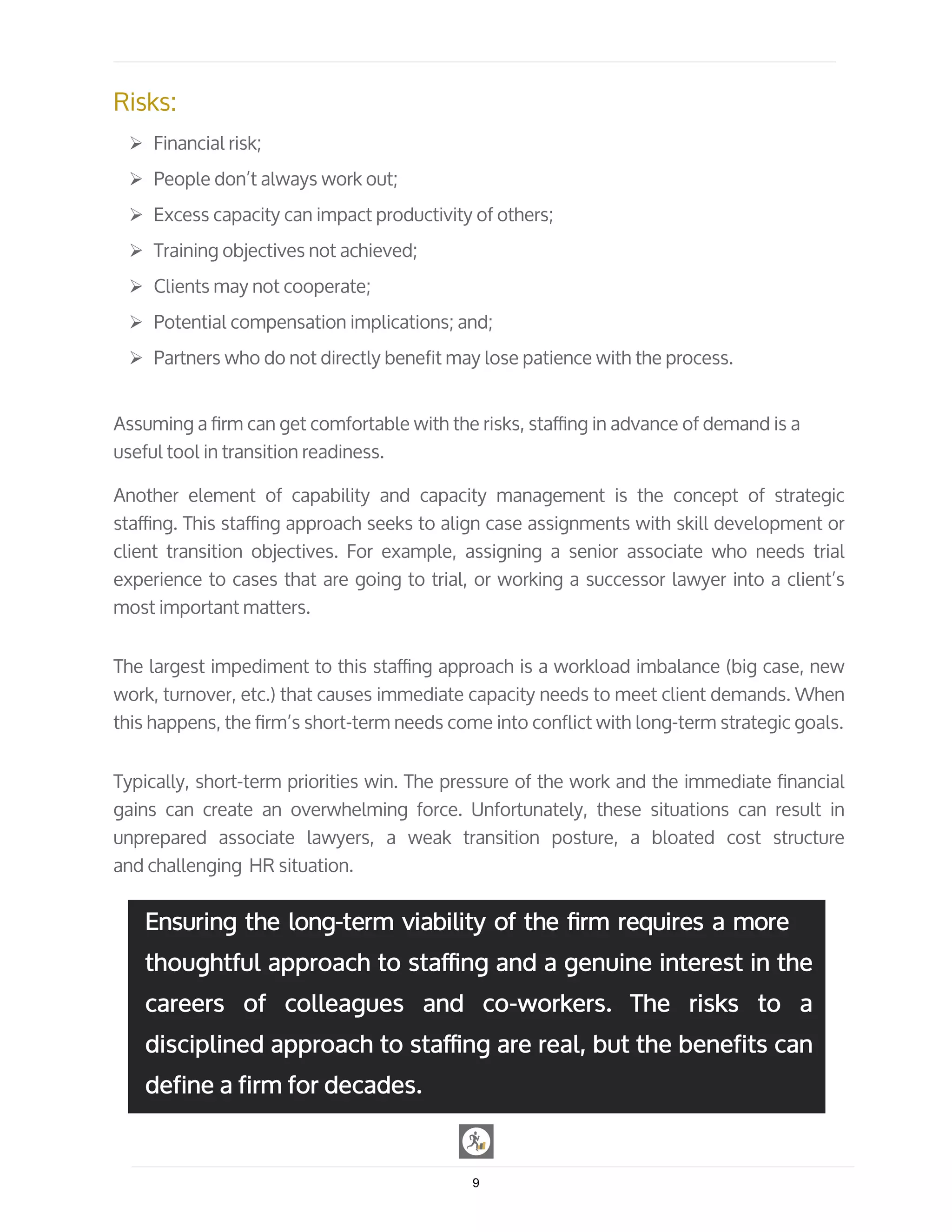 Risks:
Ø Financial risk;
Ø People don’t always work out;
Ø Excess capacity can impact productivity of others;
Ø Training objectives not achieved;
Ø Clients may not cooperate;
Ø Potential compensation implications; and;
Ø Partners who do not directly benefit may lose patience with the process.
Assuming a ﬁrm can get comfortable with the risks, staﬃng in advance of demand is a
useful tool in transition readiness.
Another element of capability and capacity management is the concept of strategic
staﬃng. This staﬃng approach seeks to align case assignments with skill development or
client transition objectives. For example, assigning a senior associate who needs trial
experience to cases that are going to trial, or working a successor lawyer into a client’s
most important matters.
The largest impediment to this staﬃng approach is a workload imbalance (big case, new
work, turnover, etc.) that causes immediate capacity needs to meet client demands. When
this happens, the ﬁrm’s short-term needs come into conflict with long-term strategic goals.
Typically, short-term priorities win. The pressure of the work and the immediate ﬁnancial
gains can create an overwhelming force. Unfortunately, these situations can result in
unprepared associate lawyers, a weak transition posture, a bloated cost structure
and challenging HR situation.
9
Ensuring the long-term viability of the ﬁrm requires a more
thoughtful approach to staﬃng and a genuine interest in the
careers of colleagues and co-workers. The risks to a
disciplined approach to staﬃng are real, but the benefits can
define a firm for decades.
 