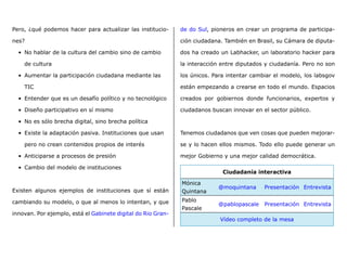Pero, ¿qué podemos hacer para actualizar las institucio-
nes?
•	 No hablar de la cultura del cambio sino de cambio
de cultura
•	 Aumentar la participación ciudadana mediante las
TIC
•	 Entender que es un desafío político y no tecnológico
•	 Diseño participativo en sí mismo
•	 No es sólo brecha digital, sino brecha política
•	 Existe la adaptación pasiva. Instituciones que usan
pero no crean contenidos propios de interés
•	 Anticiparse a procesos de presión
•	 Cambio del modelo de instituciones
Existen algunos ejemplos de instituciones que sí están
cambiando su modelo, o que al menos lo intentan, y que
innovan. Por ejemplo, está el Gabinete digital do Rio Gran-
de do Sul, pioneros en crear un programa de participa-
ción ciudadana. También en Brasil, su Cámara de diputa-
dos ha creado un Labhacker, un laboratorio hacker para
la interacción entre diputados y ciudadanía. Pero no son
los únicos. Para intentar cambiar el modelo, los labsgov
están empezando a crearse en todo el mundo. Espacios
creados por gobiernos donde funcionarios, expertos y
ciudadanos buscan innovar en el sector público.
Tenemos ciudadanos que ven cosas que pueden mejorar-
se y lo hacen ellos mismos. Todo ello puede generar un
mejor Gobierno y una mejor calidad democrática.
Ciudadanía interactiva
Mónica
Quintana
@moquintana Presentación Entrevista
Pablo
Pascale
@pablopascale Presentación Entrevista
Vídeo completo de la mesa
 