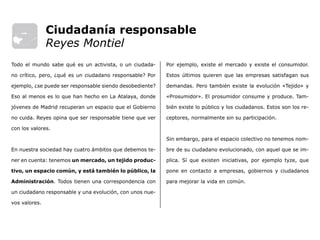 Por ejemplo, existe el mercado y existe el consumidor.
Estos últimos quieren que las empresas satisfagan sus
demandas. Pero también existe la evolución «Tejido» y
«Prosumidor». El prosumidor consume y produce. Tam-
bién existe lo público y los ciudadanos. Estos son los re-
ceptores, normalmente sin su participación.
Sin embargo, para el espacio colectivo no tenemos nom-
bre de su ciudadano evolucionado, con aquel que se im-
plica. Sí que existen iniciativas, por ejemplo tyze, que
pone en contacto a empresas, gobiernos y ciudadanos
para mejorar la vida en común.
Todo el mundo sabe qué es un activista, o un ciudada-
no crítico, pero, ¿qué es un ciudadano responsable? Por
ejemplo, ¿se puede ser responsable siendo desobediente?
Eso al menos es lo que han hecho en La Atalaya, donde
jóvenes de Madrid recuperan un espacio que el Gobierno
no cuida. Reyes opina que ser responsable tiene que ver
con los valores.
En nuestra sociedad hay cuatro ámbitos que debemos te-
ner en cuenta: tenemos un mercado, un tejido produc-
tivo, un espacio común, y está también lo público, la
Administración. Todos tienen una correspondencia con
un ciudadano responsable y una evolución, con unos nue-
vos valores.
Ciudadanía responsable
Reyes Montiel
 