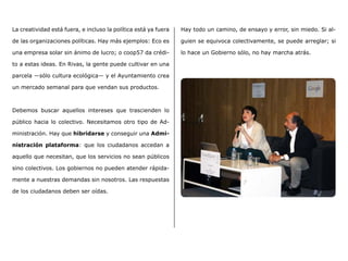 La creatividad está fuera, e incluso la política está ya fuera
de las organizaciones políticas. Hay más ejemplos: Eco es
una empresa solar sin ánimo de lucro; o coop57 da crédi-
to a estas ideas. En Rivas, la gente puede cultivar en una
parcela ―sólo cultura ecológica― y el Ayuntamiento crea
un mercado semanal para que vendan sus productos.
Debemos buscar aquellos intereses que trascienden lo
público hacia lo colectivo. Necesitamos otro tipo de Ad-
ministración. Hay que hibridarse y conseguir una Admi-
nistración plataforma: que los ciudadanos accedan a
aquello que necesitan, que los servicios no sean públicos
sino colectivos. Los gobiernos no pueden atender rápida-
mente a nuestras demandas sin nosotros. Las respuestas
de los ciudadanos deben ser oídas.
Hay todo un camino, de ensayo y error, sin miedo. Si al-
guien se equivoca colectivamente, se puede arreglar; si
lo hace un Gobierno sólo, no hay marcha atrás.
 