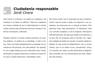 Del mismo modo, hay la costumbre de que la Adminis-
tración vaya de arriba a abajo, sin preguntar a los ciu-
dadanos: las elecciones son un cheque en blanco. Pero
debemos exigir más participación. En Barcelona, hubo
una consulta ciudadana, la de la Diagonal. Participaron
200.000 personas. Era algo que tocaba a las personas, a
su día a día. Sin embargo, salió un rotundo «no». Zapa-
tero acababa de hablar de recortes y la gente estaba en-
fadada. Se votó contra el establishment. Fue un primer
intento, que no se repitió nunca. Casualmente, ahora,
sin consultar con nadie, se está reformando la Diagonal.
Esas consultas, por muy democráticas que sean, depen-
den del contexto.
Jordi Cirera no entiende a la ciudad sin ciudadanos. Las
ciudades no se basan en edificios. Todos los ciudadanos
nos hemos olvidado de que la Administración la hemos
creado nosotros para ofrecernos servicios a nosotros. De-
bemos reivindicarlo, creérnoslo.
También erramos a menudo cuando pensamos en nues-
tros políticos. Un político es un estratega, ni más ni me-
nos. Tiene una visión largoplacista de su sociedad. No ne-
cesitamos más técnicos, sino más políticos. Por ejemplo,
en una ciudad italiana que tuvo elecciones hace 4 años,
donde ganó un equipo de técnicos, al pasar los meses vie-
ron que no sabían dónde iban. Necesitaban visión.
Ciudadanía responsable
Jordi Cirera
 
