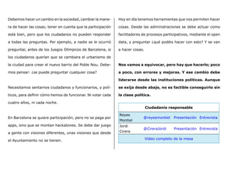 Debemos hacer un cambio en la sociedad, cambiar la mane-
ra de hacer las cosas; tener en cuenta que la participación
está bien, pero que los ciudadanos no pueden responder
a todas las preguntas. Por ejemplo, a nadie se le ocurrió
preguntar, antes de los Juegos Olímpicos de Barcelona, si
los ciudadanos querían que se cambiara el urbanismo de
la ciudad para crear el nuevo barrio del Poble Nou. Debe-
mos pensar: ¿se puede preguntar cualquier cosa?
Necesitamos sentarnos ciudadanos y funcionarios, y polí-
ticos, para definir cómo hemos de funcionar. Ni votar cada
cuatro años, ni cada noche.
En Barcelona se quiere participación, pero no se paga por
apps, sino que se montan hackatones. Se debe dar juego
a gente con visiones diferentes, unas visiones que desde
el Ayuntamiento no se tienen.
Hoy en día tenemos herramientas que nos permiten hacer
cosas. Desde las administraciones se debe actuar como
facilitadores de procesos participativos, mediante el open
data, y preguntar ¿qué podéis hacer con esto? Y se van
a hacer cosas.
Nos vamos a equivocar, pero hay que hacerlo; poco
a poco, con errores y mejoras. Y ese cambio debe
liderarse desde las instituciones políticas. Aunque
se exija desde abajo, no es factible conseguirlo sin
la clase política.
Ciudadanía responsable
Reyes
Montiel
@reyesmontiel Presentación Entrevista
Jordi
Cirera
@CireraJordi Presentación Entrevista
Vídeo completo de la mesa
 