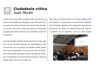 Para tener una conversación con un grupo, Appgree per-
mite hablar a un grupo como si fuera uno solo, dotándo-
le de identidad. Appgree es una aplicación para ponerse
de acuerdo. De hecho, su nombre proviene de «agree»,
y depende de un algoritmo, como lo hace Google.
Cuando hay mucha gente y quieres saber qué opinan, no
existe la tecnología para distinguir al que más grita de lo
que gritan los demás. No hay mecanismos para entender
a un grupo. Hay mucha gente que quiere oír a los grupos
y grupos que quieren hacerse oír, sin embargo, no esto no
era posible.
Las redes sociales permiten comunicarse con tu tribu, pero
con más de 100-200 personas es complicadísimo. Para
comunicarse con los grupos, los grandes medios siguen
el formato broadcasting: uno comunica, otros escuchan.
Pero no se puede responder a miles o millones de mensa-
jes, ni entenderlos. La comunicación de pocos a pocos se
puede realizar. De uno a muchos, no.
Ciudadanía crítica
Juan Morán
 