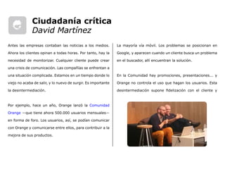 La mayoría vía móvil. Los problemas se posicionan en
Google, y aparecen cuando un cliente busca un problema
en el buscador, allí encuentran la solución.
En la Comunidad hay promociones, presentaciones... y
Orange no controla el uso que hagan los usuarios. Esta
desintermediación supone fidelización con el cliente y
Antes las empresas contaban las noticias a los medios.
Ahora los clientes opinan a todas horas. Por tanto, hay la
necesidad de monitorizar. Cualquier cliente puede crear
una crisis de comunicación. Las compañías se enfrentan a
una situación complicada. Estamos en un tiempo donde lo
viejo no acaba de salir, y lo nuevo de surgir. Es importante
la desintermediación.
Por ejemplo, hace un año, Orange lanzó la Comunidad
Orange ―que tiene ahora 500.000 usuarios mensuales―
en forma de foro. Los usuarios, así, se podían comunicar
con Orange y comunicarse entre ellos, para contribuir a la
mejora de sus productos.
Ciudadanía crítica
David Martínez
 