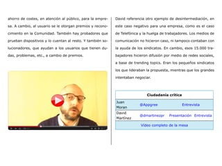 ahorro de costes, en atención al público, para la empre-
sa. A cambio, al usuario se le otorgan premios y recono-
cimiento en la Comunidad. También hay probadores que
prueban dispositivos y lo cuentan al resto. Y también so-
lucionadores, que ayudan a los usuarios que tienen du-
das, problemas, etc., a cambio de premios.
David referencia otro ejemplo de desintermediación, en
este caso negativo para una empresa, como es el caso
de Telefónica y la huelga de trabajadores. Los medios de
comunicación no hicieron caso, ni tampoco contaban con
la ayuda de los sindicatos. En cambio, esos 15.000 tra-
bajadores hicieron difusión por medio de redes sociales,
a base de trending topics. Eran los pequeños sindicatos
los que lideraban la propuesta, mientras que los grandes
intentaban negociar.
Ciudadanía crítica
Juan
Moran
@Appgree Entrevista
David
Martínez
@dmartinezpr Presentación Entrevista
Vídeo completo de la mesa
 
