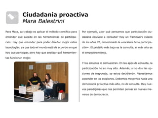 Por ejemplo, ¿por qué pensamos que participación ciu-
dadana equivale a consulta? Hay un framework clásico
de los años 70, denominado la «escalera de la participa-
ción». El peldaño más bajo es la consulta, el más alto es
el empoderamiento.
Y los estudios lo demuestran. En las apps de consulta, la
participación no es muy alta. Además, si yo doy las op-
ciones de respuesta, ya estoy decidiendo. Necesitamos
ascender en los escalones. Debemos movernos hacia una
democracia proactiva más alta, no de consulta. Hay nue-
vos paradigmas que nos permiten pensar en nuevas ma-
neras de democracia.
Para Mara, su trabajo es aplicar el método científico para
entender qué sucede en las herramientas de participa-
ción. Hay que entender para poder diseñar mejor estas
tecnologías, ya que todo el mundo está de acuerdo en que
hay que participar, pero hay que analizar qué herramien-
tas funcionan mejor.
Ciudadanía proactiva
Mara Balestrini
 