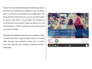 Existen dos ideas de plataformas participativas que sí pue-
den tener más participación ciudadana y que nos empo-
deran. La primera es la economía de la colaboración. Una
forma de democracia productiva, que los usuarios pongan
en activo lo que tienen o lo que saben. El ciudadano no
es consumidor sino productor. Cada vez vamos a ver más
esta tendencia, y más en tiempos de crisis. Airbnb podría
ser un buen ejemplo.
Otra pata del ciudadano productivo es el ciudadano maker,
a través de fab-labs. La gente puede crearse sus propias
ideas. No sólo crear productos nuevos que no existían
sino crear productos que resuelven problemas locales o
personales.
 