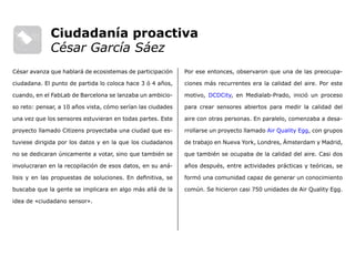 Por ese entonces, observaron que una de las preocupa-
ciones más recurrentes era la calidad del aire. Por este
motivo, DCDCity, en Medialab-Prado, inició un proceso
para crear sensores abiertos para medir la calidad del
aire con otras personas. En paralelo, comenzaba a desa-
rrollarse un proyecto llamado Air Quality Egg, con grupos
de trabajo en Nueva York, Londres, Ámsterdam y Madrid,
que también se ocupaba de la calidad del aire. Casi dos
años después, entre actividades prácticas y teóricas, se
formó una comunidad capaz de generar un conocimiento
común. Se hicieron casi 750 unidades de Air Quality Egg.
César avanza que hablará de ecosistemas de participación
ciudadana. El punto de partida lo coloca hace 3 ó 4 años,
cuando, en el FabLab de Barcelona se lanzaba un ambicio-
so reto: pensar, a 10 años vista, cómo serían las ciudades
una vez que los sensores estuvieran en todas partes. Este
proyecto llamado Citizens proyectaba una ciudad que es-
tuviese dirigida por los datos y en la que los ciudadanos
no se dedicaran únicamente a votar, sino que también se
involucraran en la recopilación de esos datos, en su aná-
lisis y en las propuestas de soluciones. En definitiva, se
buscaba que la gente se implicara en algo más allá de la
idea de «ciudadano sensor».
Ciudadanía proactiva
César García Sáez
 