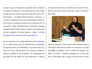 A pesar de que se trataba de una buena idea, el proyecto
no acabó del todo bien, en el sentido técnico. Por un lado,
se descubrió que existían algunas limitaciones para calcu-
lar los datos ―«no había sensores baratos y buenos»― y,
por otro, la plataforma en la que almacenaban la informa-
ción cambió su modelo de negocio de un día para otro. La
conclusión: faltan infraestructuras adecuadas, espacios
equipados que permitan saltar el abismo que existe entre
los early adopters y la early majority ―según el modelo
de difusión de la innovación de Everett Rogers―.
En ese momento, fue cuando decidieron lanzar Makespa-
ce, un espacio que sirve de infraestructura compartida,
con equipamiento que difícilmente uno puede tener en su
casa, en el que confluye gente con intereses similares y
donde se pueden lanzar proyectos. Con Makespace han
aprendido que de nada sirve que exista sólo un espacio
con estas características (o similares), sino que lo intere-
sante es que haya muchos sitios así y que se relacionen
entre ellos.
César se pregunta: ¿hacia quién está orientada toda la
información sobre Smart Cities? Su respuesta no resulta
demasiado alentadora: para el alcalde (el Capitán Kirk
según su curiosa y divertida analogía con la serie Star
Trek). El tecnólogo, por su parte, es quien dice si vamos
 