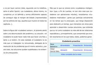 o no por buen camino (éste, siguiendo con la metáfora,
sería el señor Spock). Los ciudadanos, ahora mismo, no
cumplimos un rol definido y somos difícilmente capaces
de conseguir algo al margen del Estado (representados
por los señores de rojo, aquellos que mueren en todos los
capítulos…).
Sobre la figura del «ciudadano sensor», el ponente alertó
sobre una desvinculación del problema y su solución: «el
ciudadano no pude hacer nada más que hacer una foto y
darle a un botón». En esta realidad, el ciudadano no es
más que un trabajador no remunerado, desligado de la
resolución de los problemas que él mismo advierte y, por
otro lado, las soluciones quedan supeditadas a la existen-
cia de presupuesto.
Más que lo que se conoce como «ciudadanos inteligen-
tes» (que, a fin de cuentas, no son otra cosa que ciu-
dadanos con aplicaciones móviles), necesitamos «ciu-
dadanos implicados»: gente que participe activamente
en los temas que le preocupan, que tenga disposición
para dedicarle un tiempo, que interactúe con otros para
aprender a desarrollar nuevas soluciones, que entienda
que su rol como ciudadano va más allá de las votaciones
esporádicas y, principalmente, que comprenda que exis-
ten escenarios en los que todos, todos, podemos ganar.
Ciudadanía proactiva
Mara
Balestrini
@marabales Presentación Entrevista
César
García Sáez
@elsatch Presentación Entrevista
Vídeo completo de la mesa
 