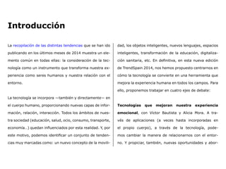 Introducción
La recopilación de las distintas tendencias que se han ido
publicando en los últimos meses de 2014 muestra un ele-
mento común en todas ellas: la consideración de la tec-
nología como un instrumento que transforma nuestra ex-
periencia como seres humanos y nuestra relación con el
entorno.
La tecnología se incorpora ―también y directamente― en
el cuerpo humano, proporcionando nuevas capas de infor-
mación, relación, interacción. Todos los ámbitos de nues-
tra sociedad (educación, salud, ocio, consumo, transporte,
economía…) quedan influenciados por esta realidad. Y, por
este motivo, podemos identificar un conjunto de tenden-
cias muy marcadas como: un nuevo concepto de la movili-
dad, los objetos inteligentes, nuevos lenguajes, espacios
inteligentes, transformación de la educación, digitaliza-
ción sanitaria, etc. En definitiva, en esta nueva edición
de TrendSpain 2014, nos hemos propuesto centrarnos en
cómo la tecnología se convierte en una herramienta que
mejora la experiencia humana en todos los campos. Para
ello, proponemos trabajar en cuatro ejes de debate:
Tecnologías que mejoran nuestra experiencia
emocional, con Víctor Bautista y Alicia Mora. A tra-
vés de aplicaciones (a veces hasta incorporadas en
el propio cuerpo), a través de la tecnología, pode-
mos cambiar la manera de relacionarnos con el entor-
no. Y propiciar, también, nuevas oportunidades y abor-
 