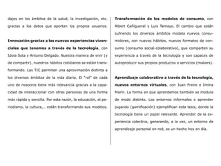 dajes en los ámbitos de la salud, la investigación, etc.
gracias a los datos que aportan los propios usuarios.
Innovación gracias a las nuevas experiencias viven-
ciales que tenemos a través de la tecnología, con
Idoia Sota y Antonio Delgado. Nuestra manera de vivir (y
de compartir), nuestros hábitos cotidianos se están trans-
formando. Las TIC permiten una aproximación distinta a
los diversos ámbitos de la vida diaria. El “rol” de cada
uno de nosotros tiene más relevancia gracias a la capa-
cidad de interaccionar con otras personas de una forma
más rápida y sencilla. Por esta razón, la educación, el pe-
riodismo, la cultura,… están transformando sus modelos.
Transformación de los modelos de consumo, con
Albert Cañigueral y Luis Tamayo. El cambio que están
sufriendo los diversos ámbitos modela nuevos consu-
midores, con nuevos hábitos, nuevos formatos de con-
sumo (consumo social-colaborativo), que comparten su
experiencia a través de la tecnología y son capaces de
autoproducir sus propios productos o servicios (makers).
Aprendizaje colaborativo a través de la tecnología,
nuevos entornos virtuales, con Juan Freire e Imma
Marín. La forma en que aprendemos también se modula
de modo distinto. Los entornos informales o aprender
jugando (gamificación) ejemplifican esta tesis, donde la
tecnología tiene un papel relevante. Aprender de la ex-
periencia colectiva, generando, a la vez, un entorno de
aprendizaje personal en red, es un hecho hoy en día.
 