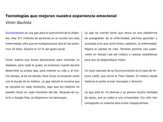 Tecnologías que mejoran nuestra experiencia emocional
Víctor Bautista
Socialdiabetes es una app para el autocontrol de la diabe-
tes. Hay 371 millones de personas en el mundo con esta
enfermedad, cifra que se multiplicará por dos en los próxi-
mos 20 años. Supone el 12 % del gasto social.
Víctor explica que buscó aplicaciones para controlar su
diabetes, pero nada le gustó; es entonces cuando decidió
desarrollar su propia app, para mejorar su vida y, al mis-
mo tiempo, la de los demás. Para iniciar el proyecto contó
con la ayuda de su médico. La app calcula la insulina que
se necesita en cada momento, algo que los médicos no
pueden hacer en cada momento del día. Después de su-
birla a Google Play, se dispararon las descargas.
La app ha crecido tanto que ahora es una plataforma
de autogestión de la enfermedad, permite aprender y
aconseja a los que como Víctor, padecen, la enfermedad.
Mejora la calidad de vida. También permite una super-
visión en tiempo real del médico y realizar estadísticas
para que se diagnostique mejor.
Un buen ejemplo de su funcionamiento es el caso de An-
tonio Lledó, que corrió la Titan Desert. El médico desde
Valencia le podía enviar mensajes o llamarle.  
 
La app está en 10 idiomas y se genera mucha cantidad
de datos, que se ceden a una universidad. Con ella, han
conseguido un sistema para evitar hipoglucemias.
 