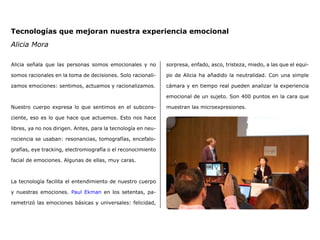 Tecnologías que mejoran nuestra experiencia emocional
Alicia Mora
Alicia señala que las personas somos emocionales y no
somos racionales en la toma de decisiones. Solo racionali-
zamos emociones: sentimos, actuamos y racionalizamos.
Nuestro cuerpo expresa lo que sentimos en el subcons-
ciente, eso es lo que hace que actuemos. Esto nos hace
libres, ya no nos dirigen. Antes, para la tecnología en neu-
rociencia se usaban: resonancias, tomografías, encefalo-
grafías, eye tracking, electromiografía o el reconocimiento
facial de emociones. Algunas de ellas, muy caras.
La tecnología facilita el entendimiento de nuestro cuerpo
y nuestras emociones. Paul Ekman en los setentas, pa-
rametrizó las emociones básicas y universales: felicidad,
sorpresa, enfado, asco, tristeza, miedo, a las que el equi-
po de Alicia ha añadido la neutralidad. Con una simple
cámara y en tiempo real pueden analizar la experiencia
emocional de un sujeto. Son 400 puntos en la cara que
muestran las microexpresiones.
 