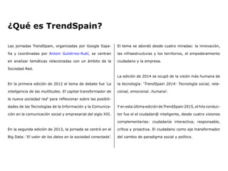El tema se abordó desde cuatro miradas: la innovación,
las infraestructuras y los territorios, el empoderamiento
ciudadano y la empresa.
La edición de 2014 se ocupó de la visión más humana de
la tecnología: ‘TrendSpain 2014: Tecnología social, rela-
cional, emocional…humana’.
Y en esta última edición de TrendSpain 2015, el hilo conduc-
tor fue el el ciudadan@ inteligente, desde cuatro visiones
complementarias: ciudadanía interactiva, responsable,
crítica y proactiva. El ciudadano como eje transformador
del cambio de paradigma social y político.
Las jornadas TrendSpain, organizadas por Google Espa-
ña y coordinadas por Antoni Gutiérrez-Rubí, se centran
en analizar temáticas relacionadas con un ámbito de la
Sociedad Red.
En la primera edición de 2012 el tema de debate fue ‘La
inteligencia de las multitudes. El capital transformador de
la nueva sociedad red’ para reflexionar sobre las posibili-
dades de las Tecnologías de la Información y la Comunica-
ción en la comunicación social y empresarial del siglo XXI.
En la segunda edición de 2013, la jornada se centró en el
Big Data: ‘El valor de los datos en la sociedad conectada’.
¿Qué es TrendSpain?
 