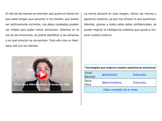 El reto de las marcas es entender qué quiere el cliente sin
que estas tengan que escuchar a los clientes, que suelen
ser políticamente correctos. Los datos recabados pueden
ser vitales para poder tomar decisiones. Estamos en la
era de las emociones, se podría identificar a las personas
o en qué emoción se encuentran. Todo ello crea un feed-
back real con los clientes.
Tecnologías que mejoran nuestra experiencia emocional
Victor
Bautista
@0x564242 Entrevista
Alicia
Mora
@BenimeliMora Entrevista
Vídeo completo de la mesa
La marca pensará en esos targets. Ganan las marcas y
ganamos nosotros, ya que nos ofrecen lo que queremos.
Además, gracias a todos estos datos confidenciales, se
puede mejorar la inteligencia colectiva que ayuda a me-
jorar nuestro entorno
 