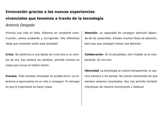 Innovación gracias a las nuevas experiencias
vivenciales que tenemos a través de la tecnología
Antonio Delgado
Vivimos una vida en beta. Estamos en constante cons-
trucción, vamos probando y corrigiendo. Hay diferentes
ideas que comentar sobre esta sociedad:
Crisis. No asistimos a una época de crisis sino a un cam-
bio de era. Eso acelera los cambios, permite innovar en
cosas que nunca se habían hecho.
Fracaso. Todo proceso innovador es prueba-error. La to-
lerancia a equivocarse es un reto a conseguir. El mensaje
es que lo importante es hacer cosas.
Atención. La capacidad de conseguir atención depen-
de de los contenidos. Existen muchos focos de atención,
pero hay que conseguir llamar esa atención.
Colaboración. En la actualidad, otro modelo es la cola-
boración. En win-win.
Ubicuidad. La tecnología se vuelve transparente, la usa-
mos siempre y sin pensar. No somos conscientes de que
siempre estamos conectados. Eso nos permite también
interactuar de manera inconsciente y habitual.
 