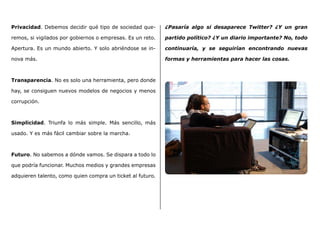 Privacidad. Debemos decidir qué tipo de sociedad que-
remos, si vigilados por gobiernos o empresas. Es un reto.
Apertura. Es un mundo abierto. Y solo abriéndose se in-
nova más.
Transparencia. No es solo una herramienta, pero donde
hay, se consiguen nuevos modelos de negocios y menos
corrupción.
Simplicidad. Triunfa lo más simple. Más sencillo, más
usado. Y es más fácil cambiar sobre la marcha.
Futuro. No sabemos a dónde vamos. Se dispara a todo lo
que podría funcionar. Muchos medios y grandes empresas
adquieren talento, como quien compra un ticket al futuro.
¿Pasaría algo si desaparece Twitter? ¿Y un gran
partido político? ¿Y un diario importante? No, todo
continuaría, y se seguirían encontrando nuevas
formas y herramientas para hacer las cosas.
 