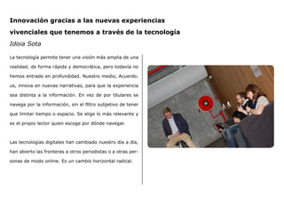 Innovación gracias a las nuevas experiencias
vivenciales que tenemos a través de la tecnología
Idoia Sota
La tecnología permite tener una visión más amplia de una
realidad, de forma rápida y democrática, pero todavía no
hemos entrado en profundidad. Nuestro medio, Acuerdo.
us, innova en nuevas narrativas, para que la experiencia
sea distinta a la información. En vez de por titulares se
navega por la información, sin el filtro subjetivo de tener
que limitar tiempo o espacio. Se elige lo más relevante y
es el propio lector quien escoge por dónde navegar.
Las tecnologías digitales han cambiado nuestro día a día,
han abierto las fronteras a otros periodistas o a otras per-
sonas de modo online. Es un cambio horizontal radical.
 