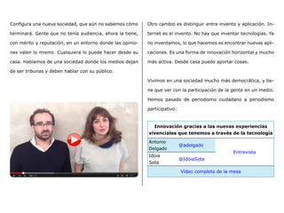 Configura una nueva sociedad, que aún no sabemos cómo
terminará. Gente que no tenía audiencia, ahora la tiene,
con mérito y reputación, en un entorno donde las opinio-
nes valen lo mismo. Cualquiera lo puede hacer desde su
casa. Hablamos de una sociedad donde los medios dejan
de ser tribunas y deben hablar con su público.
Otro cambio es distinguir entre invento y aplicación. In-
ternet es el invento. No hay que inventar tecnologías. Ya
no inventamos, lo que hacemos es encontrar nuevas apli-
caciones. Es una forma de innovación horizontal y mucho
más activa. Desde casa puedo aportar cosas.
Vivimos en una sociedad mucho más democrática, y tie-
ne que ver con la participación de la gente en un medio.
Hemos pasado de periodismo ciudadano a periodismo
participativo.
Innovación gracias a las nuevas experiencias
vivenciales que tenemos a través de la tecnología
Antonio
Delgado
@adelgado
Entrevista
Idoia
Sota
@IdoiaSota
Vídeo completo de la mesa
 