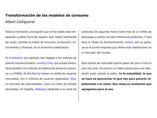 Transformación de los modelos de consumo
Albert Cañigueral
Toda la innovación y disrupción que se ha creado está em-
pezando a saltar fuera del espacio web. Están cambiando
las cosas. Cambia el medio de consumo, producción, co-
nocimiento y finanzas. Es la economía colaborativa.
En Kickstarter, por ejemplo, han llegado a mil millones de
dólares transaccionados. Lending Club, que presta dinero,
lleva también mil millones de dólares de persona a perso-
na o a PYMES. En Bla Bla Car tienen un millón de usuarios
mensuales, con 5 millones de usuarios registrados. Etsy,
un mercado de manualidades, tiene un millón de tiendas
personales. En España, Wallapop (dedicada a la venta de
productos de segunda mano) tiene más de un millón de
descargas y cuenta con dos millones de productos. Y solo
lleva 6 meses en funcionamiento. Airbnb, por su parte,
ya es la quinta empresa que ofrece más habitaciones en
el mercado, del mundo.
Este cambio de velocidad supone pasar del just in time al
just not mine. Es como si un hotel construyera una habi-
tación justo cuando la pides. En la actualidad, lo que
se hace es aprovechar lo que hay para ponerlo rá-
pidamente a la venta. Son cosas ya existentes que
agregamos para el uso.
 