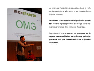 Las empresas, hasta ahora se escondían. Ahora, al ver lo
que les puede afectar y les afecta en sus negocios, hacen
llegar su denuncia.
Estamos en la era del ciudadano productor y crea-
dor. Nuestros ingresos provenían del trabajo, ahora usa-
mos lo que tenemos. Y no existe una figura legal.
Es un tsunami. Y, en el caso de las empresas, dar la
espalda a esta realidad no garantiza que no les lle-
gue la ola, sino que no se enteraran de lo que está
sucediendo.
 