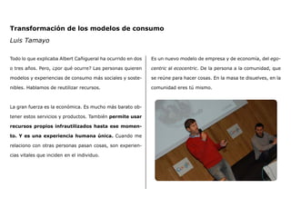 Transformación de los modelos de consumo
Luis Tamayo
Todo lo que explicaba Albert Cañigueral ha ocurrido en dos
o tres años. Pero, ¿por qué ocurre? Las personas quieren
modelos y experiencias de consumo más sociales y soste-
nibles. Hablamos de reutilizar recursos.
La gran fuerza es la económica. Es mucho más barato ob-
tener estos servicios y productos. También permite usar
recursos propios infrautilizados hasta ese momen-
to. Y es una experiencia humana única. Cuando me
relaciono con otras personas pasan cosas, son experien-
cias vitales que inciden en el individuo.
Es un nuevo modelo de empresa y de economía, del ego-
centric al ecocentric. De la persona a la comunidad, que
se reúne para hacer cosas. En la masa te disuelves, en la
comunidad eres tú mismo.
 