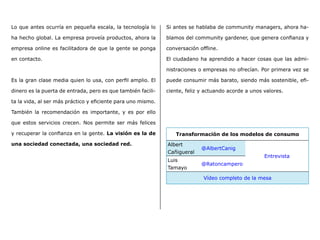 Lo que antes ocurría en pequeña escala, la tecnología lo
ha hecho global. La empresa proveía productos, ahora la
empresa online es facilitadora de que la gente se ponga
en contacto.
Es la gran clase media quien lo usa, con perfil amplio. El
dinero es la puerta de entrada, pero es que también facili-
ta la vida, al ser más práctico y eficiente para uno mismo.
También la recomendación es importante, y es por ello
que estos servicios crecen. Nos permite ser más felices
y recuperar la confianza en la gente. La visión es la de
una sociedad conectada, una sociedad red.
Si antes se hablaba de community managers, ahora ha-
blamos del community gardener, que genera confianza y
conversación offline.
El ciudadano ha aprendido a hacer cosas que las admi-
nistraciones o empresas no ofrecían. Por primera vez se
puede consumir más barato, siendo más sostenible, efi-
ciente, feliz y actuando acorde a unos valores.
Transformación de los modelos de consumo
Albert
Cañigueral
@AlbertCanig
Entrevista
Luis
Tamayo
@Ratoncampero
Vídeo completo de la mesa
 