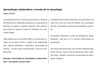 Aprendizaje colaborativo a través de la tecnología
Juan Freire
La tecnología social y la cultura que se genera a través de
las relaciones ha modificado la educación. La educación es
aprender en equipo y aprender haciendo. Esos procesos
que ocurren en espacios físicos son herederos de la dis-
rupción digital.
¿Qué sentido tiene la educación offline si en entornos vir-
tuales ya se puede hacer? Lo digital lo ha desbaratado
todo. Mejores profesores y materiales, comunidades de
práctica... Proceso activo de aprendizaje. Esa es la reali-
dad actual.
Emergen nuevas figuras, necesidades y oportunida-
des. Y eso genera nuevos retos.
Las plataformas iniciales online eran muy parecidas a una
clase real, como es el caso de Moodle. Es el paradigma
del aula y del profesor, que pone los contenidos y gestio-
na.
En paralelo, empezaron a surgir comunidades en blogs,
Wikipedia... que eran, en sí mismas, herramientas de
aprendizaje.
Una nueva tendencia actual son los Mooc (Massive Open
Online Course), donde miles de personas cursan mate-
rias online. También introducen herramientas de apren-
dizaje interpares.
 