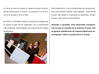 Lo cierto es que aún queda un campo de acción enorme,
donde interaccionan lo virtual y lo presencial. Lo de me-
nos es si sucede o no en la Red.
Los Mooc se convierten ahora en grupos de trabajo que
se reúnen a partir de los materiales, con un aprendizaje
más presencial, desarrollando una experiencia de trabajo
colaborativo.
Otra tendencia es −en un mundo donde hay acceso direc-
to al conocimiento, flexible, nada estándar− hacer frente
al gran reto donde lo importante es desarrollar compe-
tencias, saber aplicar conocimientos.
Aprender a aprender. Para desarrollar competen-
cias lo que se necesita es la práctica. El gran reto
es generar plataformas de soporte digital para es-
tos equipos. Llevar lo presencial a lo virtual.
 