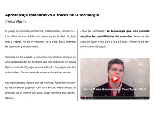 Aprendizaje colaborativo a través de la tecnología
Imma Marín
El juego es emoción, confianza, colaboración, compartir...
Los niños no van a Internet, viven ya en la Red. No hay
real o virtual. No es un recurso, es la vida. Es su manera
de aprender y relacionarse.
Siempre se ha jugado, y seguimos haciéndolo, porque es
una capacidad del ser humano que nos mantiene en salud
física y mental. El juego es una actitud. Los juegos son las
actividades. Forma parte de nuestra capacidad de ser.
Las necesidades lúdicas son las mismas. Aprender hacien-
do es aprender jugando. Con la práctica. Hasta ahora, el
profesor es el centro del aula. Jugar permite que apren-
damos.
¿Qué ha cambiado? La tecnología que nos permite
ampliar las posibilidades de aprender. Antes se de-
jaba de jugar a los 15 o a los 18 años. Ahora no se ter-
mina nunca de jugar.
 