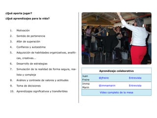¿Qué aporta jugar?
¿Qué aprendizajes para la vida?
1.	 Motivación
2.	 Sentido de pertenencia
3.	 Afán de superación
4.	 Confianza y autoestima
5.	 Adquisición de habilidades organizativas, analíti-
cas, creativas...
6.	 Desarrollo de estrategias
7.	 Simulación de la realidad de forma segura, rea-
lista y compleja
8.	 Análisis y contraste de valores y actitudes
9.	 Toma de decisiones
10.	 Aprendizajes significativos y transferibles
Aprendizaje colaborativo
Juan
Freire
@jfreire Entrevista
Imma
Marin
@immamarin Entrevista
Vídeo completo de la mesa
 