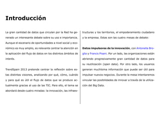 La gran cantidad de datos que circulan por la Red ha ge-
nerado un interesante debate sobre su uso e importancia.
Aunque el escenario de oportunidades a nivel social y eco-
nómico es muy amplio, es relevante centrar la atención en
la aplicación del flujo de datos en los distintos ámbitos de
interés.
TrendSpain 2013 pretende centrar la reflexión sobre es-
tas distintas visiones, analizando por qué, cómo, cuándo
y para qué es útil el flujo de datos que se produce ac-
tualmente gracias al uso de las TIC. Para ello, el tema se
abordará desde cuatro miradas: la innovación, las infraes-
tructuras y los territorios, el empoderamiento ciudadano
y la empresa. Estas son las cuatro mesas de debate:
Datos impulsores de la innovación, con Antonella Bro-
glia y Francis Pisani. Por un lado, las organizaciones están
abriendo progresivamente gran cantidad de datos para
su reutilización (open data). Por otro lado, los usuarios
generan muchísima información que puede ser útil para
impulsar nuevos negocios. Durante la mesa intentaremos
vincular las posibilidades de innovar a través de la utiliza-
ción del Big Data.
Introducción
 