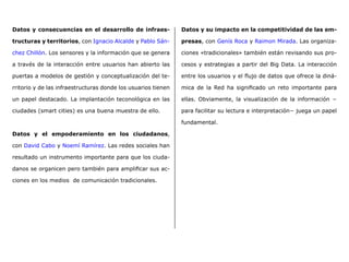 Datos y consecuencias en el desarrollo de infraes-
tructuras y territorios, con Ignacio Alcalde y Pablo Sán-
chez Chillón. Los sensores y la información que se genera
a través de la interacción entre usuarios han abierto las
puertas a modelos de gestión y conceptualización del te-
rritorio y de las infraestructuras donde los usuarios tienen
un papel destacado. La implantación teconológica en las
ciudades (smart cities) es una buena muestra de ello.
Datos y el empoderamiento en los ciudadanos,
con David Cabo y Noemí Ramírez. Las redes sociales han
resultado un instrumento importante para que los ciuda-
danos se organicen pero también para amplificar sus ac-
ciones en los medios  de comunicación tradicionales.
Datos y su impacto en la competitividad de las em-
presas, con Genís Roca y Raimon Mirada. Las organiza-
ciones «tradicionales» también están revisando sus pro-
cesos y estrategias a partir del Big Data. La interacción
entre los usuarios y el flujo de datos que ofrece la diná-
mica de la Red ha significado un reto importante para
ellas. Obviamente, la visualización de la información −
para facilitar su lectura e interpretación− juega un papel
fundamental.
 