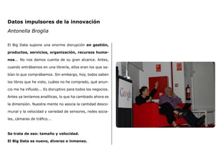 El Big Data supone una enorme disrupción en gestión,
productos, servicios, organización, recursos huma-
nos... No nos damos cuenta de su gran alcance. Antes,
cuando entrábamos en una librería, ellos eran los que sa-
bían lo que comprábamos. Sin embargo, hoy, todos saben
los libros que he visto, cuáles no he comprado, qué anun-
cio me ha influido... Es disruptivo para todos los negocios.
Antes ya teníamos analíticas, lo que ha cambiado ahora es
la dimensión. Nuestra mente no asocia la cantidad desco-
munal y la velocidad y variedad de sensores, redes socia-
les, cámaras de tráfico...
Se trata de eso: tamaño y velocidad.
El Big Data es nuevo, diverso e inmenso.
Datos impulsores de la innovación
Antonella Broglia
 