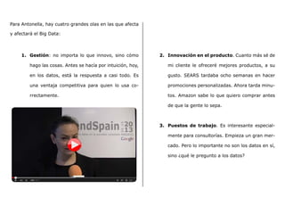 Para Antonella, hay cuatro grandes olas en las que afecta
y afectará el Big Data:
1.	 Gestión: no importa lo que innovo, sino cómo
hago las cosas. Antes se hacía por intuición, hoy,
en los datos, está la respuesta a casi todo. Es
una ventaja competitiva para quien lo usa co-
rrectamente.
2.	 Innovación en el producto. Cuanto más sé de
mi cliente le ofreceré mejores productos, a su
gusto. SEARS tardaba ocho semanas en hacer
promociones personalizadas. Ahora tarda minu-
tos. Amazon sabe lo que quiero comprar antes
de que la gente lo sepa.
3.	 Puestos de trabajo. Es interesante especial-
mente para consultorías. Empieza un gran mer-
cado. Pero lo importante no son los datos en sí,
sino ¿qué le pregunto a los datos?
 