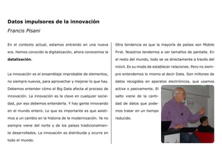 En el contexto actual, estamos entrando en una nueva
era. Hemos conocido la digitalización, ahora conocemos la
datalización.
La innovación es el ensamblaje improbable de elementos,
no siempre nuevos, para aprovechar y mejorar lo que hay.
Debemos entender cómo el Big Data afecta al proceso de
innovación. La innovación es la clave en cualquier socie-
dad, por eso debemos entenderla. Y hay gente innovando
en el mundo entero. Lo que es importante es que asisti-
mos a un cambio en la historia de la modernización. Ya no
siempre viene del norte y de los países tradicionalmen-
te desarrollados. La innovación es distribuida y ocurre en
todo el mundo.
Otra tendencia es que la mayoría de países son Mobile
First. Nosotros tendemos a ver tamaños de pantalla. En
el resto del mundo, todo se ve directamente a través del
móvil. Es su modo de establecer relaciones. Pero no siem-
pre entendemos lo mismo al decir Data. Son millones de
datos recogidos en aparatos electrónicos, que usamos
activa o pasivamente. El
salto viene de la canti-
dad de datos que pode-
mos tratar en un tiempo
reducido.
Datos impulsores de la innovación
Francis Pisani
 