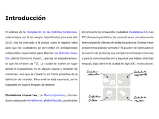El análisis de la recopilación de las distintas tendencias,
relacionadas con la tecnología, identificadas para este año
2015, nos ha acercado a la ciudad como el espacio ideal
para que los ciudadanos se conviertan en protagonistas
indiscutibles capacitados para afrontar los distintos desa-
fíos (World Economic Forum), gracias al empoderamien-
to que les ofrecen las TIC. La ciudad se vuelve un lugar
donde el ciudadano/a no es alguien pasivo y receptor de
iniciativas, sino que se convierte en motor proactivo de la
definición de modelos. Para analizar este escenario, se ha
trabajado en cuatro bloques de debate: 
Ciudadanía interactiva, con Mónica Quintana, cofunda-
dora y asesora de MoveWoman, yPablo Pascale, coordinador
del proyecto de innovación ciudadana Ciudadanía 2.0. Las
TIC ofrecen la posibilidad de convertirse en un instrumento
esencial para la interacción entre ciudadanos. En esta mesa
proponemos analizar cómo las TIC pueden ser útiles para el
encuentro de personas que comparten intereses comunes
y para la comunicación entre aquellas que hablan distintas
lenguas, algo clave en la ciudad del siglo XXI, multicultural. 
Introducción
 