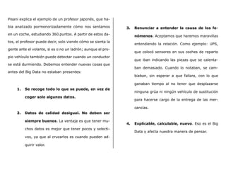 Pisani explica el ejemplo de un profesor japonés, que ha-
bía analizado pormenorizadamente cómo nos sentamos
en un coche, estudiando 360 puntos. A partir de estos da-
tos, el profesor puede decir, solo viendo cómo se sienta la
gente ante el volante, si es o no un ladrón; aunque el pro-
pio vehículo también puede detectar cuando un conductor
se está durmiendo. Debemos entender nuevas cosas que
antes del Big Data no estaban presentes:
1.	 Se recoge todo lo que se puede, en vez de
coger solo algunos datos.
2.	 Datos de calidad desigual. No deben ser
siempre buenos. La ventaja es que tener mu-
chos datos es mejor que tener pocos y selecti-
vos, ya que al cruzarlos es cuando pueden ad-
quirir valor.
3.	 Renunciar a entender la causa de los fe-
nómenos. Aceptamos que haremos maravillas
entendiendo la relación. Como ejemplo: UPS,
que colocó sensores en sus coches de reparto
que iban indicando las piezas que se calenta-
ban demasiado. Cuando lo notaban, se cam-
biaban, sin esperar a que fallara, con lo que
ganaban tiempo al no tener que desplazarse
ninguna grúa ni ningún vehículo de sustitución
para hacerse cargo de la entrega de las mer-
cancías.
4.	 Explicable, calculable, nuevo. Eso es el Big
Data y afecta nuestra manera de pensar.
 