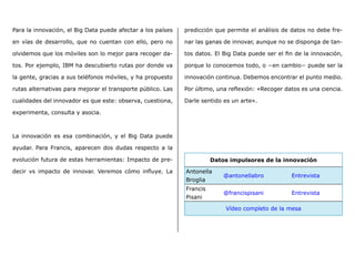 Para la innovación, el Big Data puede afectar a los países
en vías de desarrollo, que no cuentan con ello, pero no
olvidemos que los móviles son lo mejor para recoger da-
tos. Por ejemplo, IBM ha descubierto rutas por donde va
la gente, gracias a sus teléfonos móviles, y ha propuesto
rutas alternativas para mejorar el transporte público. Las
cualidades del innovador es que este: observa, cuestiona,
experimenta, consulta y asocia.
La innovación es esa combinación, y el Big Data puede
ayudar. Para Francis, aparecen dos dudas respecto a la
evolución futura de estas herramientas: Impacto de pre-
decir vs impacto de innovar. Veremos cómo influye. La
predicción que permite el análisis de datos no debe fre-
nar las ganas de innovar, aunque no se disponga de tan-
tos datos. El Big Data puede ser el fin de la innovación,
porque lo conocemos todo, o −en cambio− puede ser la
innovación continua. Debemos encontrar el punto medio.
Por último, una reflexión: «Recoger datos es una ciencia.
Darle sentido es un arte».	
Datos impulsores de la innovación
Antonella
Broglia
@antonellabro Entrevista
Francis
Pisani
@francispisani Entrevista
Vídeo completo de la mesa
 