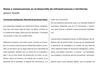 Territorios inteligentes. Más allá de las Smart Cities.
Los urbanistas trabajan con elementos físicos, tangibles.
Hoy, hay una nueva capa de valor: los datos. Vivimos en
la ciudad de los datos, datos que son personas. Y los datos
nos ayudan a crear una ciudad mejor.
Debemos incorporar una visión nueva. Vivimos en el cam-
bio, con nuevos caminos para el desarrollo urbano. La ciu-
dad y el territorio son el rasgo esencial de la identidad de
cada sociedad. También son un activo de la competitivi-
dad. Y es el único factor de producción no móvil, no po-
demos mover el territorio. La ciudad, por su parte, es el
epicentro de la sociedad, el espacio de convivencia, y el
motor de la economía.
No nos podemos aproximar pues a la sociedad desde la
burocracia. Debemos usar el I+T (innovación + territo-
rio), para innovar y generar nuevos proyectos estratégi-
cos.
Los territorios inteligentes llevan un ADN especial. No ha-
blamos solo de Smart Cities, ya que eso es simplemente
la aplicación de tecnología a la ciudad. Es una capa de
valor. Debemos hablar de territorios inteligentes, innova-
dores, que deben encontrar –y activar− sus fortalezas.
Las ciudades o territorios que las encuentran, funcionan.
Ignacio pone como ejemplo Bilbao, que ha pasado de
Datos y consecuencias en el desarrollo de infraestructuras y territorios
Ignacio Alcalde
 