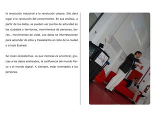 la revolución industrial a la revolución urbana. Ello dará
lugar a la revolución del conocimiento. En sus análisis, a
partir de los datos, se pueden ver puntos de actividad en
las ciudades y territorios, movimientos de personas, ba-
res… movimientos de vidas. Los datos se interrelacionan
para aprender de ellos y trasladarlos al resto de la ciudad
o a todo Euskadi.
Se crean ecosistemas. Lo que interesa es encontrar, gra-
cias a los datos analizados, la confluencia del mundo físi-
co y el mundo digital. Y, siempre, estar orientados a las
personas.
 