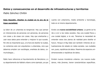 Data Republic. Diseñar la ciudad en la era de la
hiper-socialidad
La labor de un urbanista es tangencial. Hay que pensar
en interacciones de personas con personas, de personas
con cosas y de cosas con cosas. Hay que analizarlas y
usar esos datos para entender y mejorar lo que sucede.
Por ello es importante que, a la hora de diseñar la ciudad,
no contemos solo con arquitectos o urbanistas, sino que
debemos ampliar con sociólogos, analistas de datos, co-
municólogos...
Pablo hace referencia al Ayuntamiento de Barcelona y a
su departamento de hábitat urbano como ejemplo, ya que
cuenta con urbanismo, medio ambiente y tecnología,
todo en el mismo departamento.
Existe una nueva sociabilidad urbana. La gente se ha
ido a vivir a las redes sociales. Hay una ciudad física y
una ciudad digital, a la vez. Tenemos la necesidad de
entender estos dos planos de realidad para diseñar el
futuro. Porque el Big Data son también millones de ac-
tualizaciones de estado en redes sociales. Las ciudades
son, pues, repúblicas de datos. Pasamos de espacios uni-
dimensionales a repúblicas de datos.
Existen nuevos moradores urbanos. Los nuevos ciuda-
danos, más jóvenes, tienen características específicas.
Datos y consecuencias en el desarrollo de infraestructuras y territorios
Pablo Sánchez Chillón
 