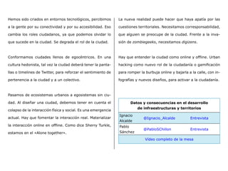 Hemos sido criados en entornos tecnológicos, percibimos
a la gente por su conectividad y por su accesibilidad. Eso
cambia los roles ciudadanos, ya que podemos olvidar lo
que sucede en la ciudad. Se degrada el rol de la ciudad.
Conformamos ciudades llenos de egocéntricos. En una
cultura hedonista, tal vez la ciudad deberá tener la panta-
llas o timelines de Twitter, para reforzar el sentimiento de
pertenencia a la ciudad y a un colectivo.
Pasamos de ecosistemas urbanos a egosistemas sin ciu-
dad. Al diseñar una ciudad, debemos tener en cuenta el
colapso de la interacción física y social. Es una emergencia
actual. Hay que fomentar la interacción real. Materializar
la interacción online en offline. Como dice Sherry Turkle,
estamos en el «Alone together».
La nueva realidad puede hacer que haya apatía por las
cuestiones territoriales. Necesitamos corresponsabilidad,
que alguien se preocupe de la ciudad. Frente a la inva-
sión de zombiegeeks, necesitamos digizens.
Hay que entender la ciudad como online y offline. Urban
hacking como nuevo rol de la ciudadanía o gamificación
para romper la burbuja online y bajarla a la calle, con in-
fografías y nuevos diseños, para activar a la ciudadanía.
Datos y consecuencias en el desarrollo
de infraestructuras y territorios
Ignacio
Alcalde
@Ignacio_Alcalde Entrevista
Pablo
Sánchez
@PabloSChillon Entrevista
Vídeo completo de la mesa
 