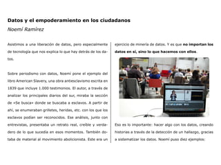 Datos y el empoderamiento en los ciudadanos
Noemí Ramírez
Asistimos a una liberación de datos, pero especialmente
de tecnología que nos explica lo que hay detrás de los da-
tos.
Sobre periodismo con datos, Noemí pone el ejemplo del
libro American Slavery, una obra antiesclavismo escrita en
1839 que incluye 1.000 testimonios. El autor, a través de
analizar los principales diarios del sur, miraba la sección
de «Se busca» donde se buscaba a esclavos. A partir de
ahí, se enumeraban grilletes, heridas, etc. con los que los
esclavos podían ser reconocidos. Ese análisis, junto con
entrevistas, presentaba un retrato real, creíble y verda-
dero de lo que sucedía en esos momentos. También do-
taba de material al movimiento abolicionista. Este era un
ejercicio de minería de datos. Y es que no importan los
datos en sí, sino lo que hacemos con ellos.
Eso es lo importante: hacer algo con los datos, creando
historias a través de la detección de un hallazgo, gracias
a sistematizar los datos. Noemí puso diez ejemplos:
 