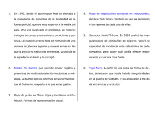 1.	 En 1999, desde el Washington Post se alertaba a
la ciudadanía de Columbia de la brutalidad de la
fuerza policial, que era muy superior a la media del
país. Una vez localizado el problema, se hicieron
trabajos de campo y entrevistas con víctimas y po-
licías. Las razones eran la falta de formación de una
remesa de jóvenes agentes y nuevas armas en las
que la policía no había sido entrenada. La policía se
lo agradeció al diario y lo corrigió.
2.	 Dollars for doctors que permite cruzar regalos y
preventas de multinacionales farmacéuticas a mé-
dicos. La fuente son los informes de las farmacéuti-
cas al Gobierno, respecto a lo que estas gastan.
3.	 Mapa de poder en China. Hijos y familiares del Po-
litburó. Formas de representación visual.
4.	 Mapa de inspecciones sanitarias en restaurantes,
del New York Times. También se ven las sanciones
y las razones de cada una de ellas.
5.	 Sarasota Herald Tribune. En 2010 analizó las irre-
gularidades de compañías de seguros. Valoró la
capacidad de incidencia ante catástrofes de cada
compañía, para saber cuál podía ofrecer mejor
servicio y cuál era más fiable.
6.	 Tiger force. A partir de una pista en forma de da-
tos, detectaron que había habido irregularidades
en la guerra de Vietnam, y los analizaron a través
de entrevistas y artículos.
 