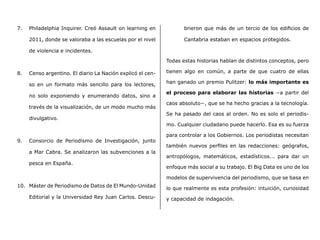 7.	 Philadelphia Inquirer. Creó Assault on learning en
2011, donde se valoraba a las escuelas por el nivel
de violencia e incidentes.
8.	 Censo argentino. El diario La Nación explicó el cen-
so en un formato más sencillo para los lectores,
no solo exponiendo y enumerando datos, sino a
través de la visualización, de un modo mucho más
divulgativo.
9.	 Consorcio de Periodismo de Investigación, junto
a Mar Cabra. Se analizaron las subvenciones a la
pesca en España.
10.	 Máster de Periodismo de Datos de El Mundo-Unidad
Editorial y la Universidad Rey Juan Carlos. Descu-
brieron que más de un tercio de los edificios de
Cantabria estaban en espacios protegidos.
Todas estas historias hablan de distintos conceptos, pero
tienen algo en común, a parte de que cuatro de ellas
han ganado un premio Pulitzer: lo más importante es
el proceso para elaborar las historias −a partir del
caos absoluto−, que se ha hecho gracias a la tecnología.
Se ha pasado del caos al orden. No es solo el periodis-
mo. Cualquier ciudadano puede hacerlo. Esa es su fuerza
para controlar a los Gobiernos. Los periodistas necesitan
también nuevos perfiles en las redacciones: geógrafos,
antropólogos, matemáticos, estadísticos... para dar un
enfoque más social a su trabajo. El Big Data es uno de los
modelos de supervivencia del periodismo, que se basa en
lo que realmente es esta profesión: intuición, curiosidad
y capacidad de indagación.
 