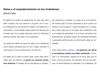 Datos y el empoderamiento en los ciudadanos
David Cabo
El objetivo es mejorar la gobernanza de este país. Para
pedir cuentas, hay que informar a la gente. En el mun-
do, MySociety ha sido pionera en vigilar a los gobiernos y
controlarlos. La tecnología puede reducir las barreras de
entrada, pero no lo puede solucionar todo. En MySociety
intentan facilitar esta labor a los ciudadanos.
Los gobiernos deben de dejar de tratar a los ciudadanos
como idiotas, pensando que no van a saber entender la
información. Si se la explican bien, les será útil.
Los datos por sí solos no dicen nada, hacen falta perio-
distas que los analicen. La gente no consume datos,
sino historias. El trabajo de los periodistas es verificar-
las, ponerlas en contexto. Un mapa no es una historia.
No cambia nada. Un buen periodista le da la vuelta a la
historia y usa los datos, a veces expuestos en un mapa,
para contar algo que no se sabía, para analizarlos. Ese
es el trabajo de periodista, y no el hacer periodismo de
declaraciones, de globos sonda, ser periodista tertuliano
o periodista de filtraciones. La información debe ser ve-
rificable.
Como decía Walter Lippman, «no podemos ser libres
si no sabemos cuándo nos están mintiendo». En ac-
ceso a la información, España es el único país que no
tiene una ley de acceso. Es necesaria una ley que obli-
gue a la Administración a responder a la ciudadanía. En
 