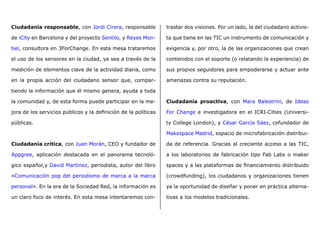 Ciudadanía responsable, con Jordi Cirera, responsable
de iCity en Barcelona y del proyecto Sentilo, y Reyes Mon-
tiel, consultora en 3ForChange. En esta mesa trataremos
el uso de los sensores en la ciudad, ya sea a través de la
medición de elementos clave de la actividad diaria, como
en la propia acción del ciudadano sensor que, compar-
tiendo la información que él mismo genera, ayuda a toda
la comunidad y, de esta forma puede participar en la me-
jora de los servicios públicos y la definición de la políticas
públicas.
Ciudadanía crítica, con Juan Morán, CEO y fundador de
Appgree, aplicación destacada en el panorama tecnoló-
gico español,y David Martínez, periodista, autor del libro
«Comunicación pop del periodismo de marca a la marca
personal». En la era de la Sociedad Red, la información es
un claro foco de interés. En esta mesa intentaremos con-
trastar dos visiones. Por un lado, la del ciudadano activis-
ta que tiene en las TIC un instrumento de comunicación y
exigencia y, por otro, la de las organizaciones que crean
contenidos con el soporte (o relatando la experiencia) de
sus propios seguidores para empoderarse y actuar ante
amenazas contra su reputación.
Ciudadanía proactiva, con Mara Balestrini, de Ideas
For Change e investigadora en el ICRI-Cities (Universi-
ty College London), y César García Sáez, cofundador de
Makespace Madrid, espacio de microfabricación distribui-
da de referencia. Gracias al creciente acceso a las TIC,
a los laboratorios de fabricación tipo Fab Labs o maker
spaces y a las plataformas de financiamiento distribuido
(crowdfunding), los ciudadanos y organizaciones tienen
ya la oportunidad de diseñar y poner en práctica alterna-
tivas a los modelos tradicionales.
 