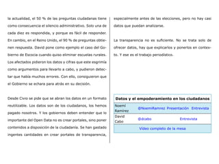 la actualidad, el 50 % de las preguntas ciudadanas tiene
como consecuencia el silencio administrativo. Solo una de
cada diez es respondida, y porque es fácil de responder.
En cambio, en el Reino Unido, el 90 % de preguntas obtie-
nen respuesta. David pone como ejemplo el caso del Go-
bierno de Escocia cuando quiso eliminar escuelas rurales.
Los afectados pidieron los datos y cifras que este esgrimía
como argumentos para llevarlo a cabo, y pudieron detec-
tar que había muchos errores. Con ello, consiguieron que
el Gobierno se echara para atrás en su decisión.
Desde Civio se pide que se abran los datos en un formato
reutilizable. Los datos son de los ciudadanos, los hemos
pagado nosotros. Y los gobiernos deben entender que lo
importante del Open Data no es crear portales, sino poner
contenidos a disposición de la ciudadanía. Se han gastado
ingentes cantidades en crear portales de transparencia,
especialmente antes de las elecciones, pero no hay casi
datos que puedan analizarse.
La transparencia no es suficiente. No se trata solo de
ofrecer datos, hay que explicarlos y ponerlos en contex-
to. Y ese es el trabajo periodístico.
Datos y el empoderamiento en los ciudadanos
Noemí
Ramírez
@NoemiRamrez Presentación Entrevista
David
Cabo
@dcabo Entrevista
Vídeo completo de la mesa
 